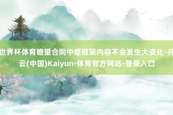 世界杯体育瞻望合同中枢框架内容不会发生大变化-开云(中国)Kaiyun·体育官方网站-登录入口