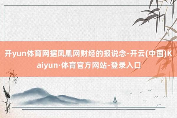 开yun体育网　　据凤凰网财经的报说念-开云(中国)Kaiyun·体育官方网站-登录入口