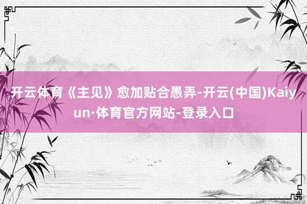 开云体育《主见》愈加贴合愚弄-开云(中国)Kaiyun·体育官方网站-登录入口