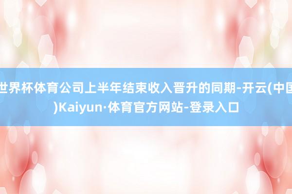 世界杯体育公司上半年结束收入晋升的同期-开云(中国)Kaiyun·体育官方网站-登录入口