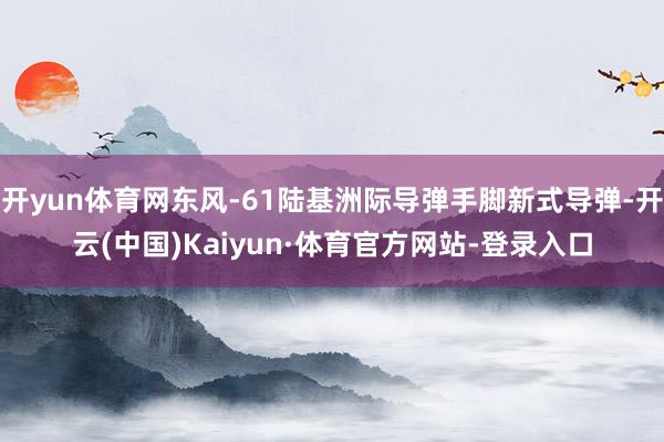 开yun体育网东风-61陆基洲际导弹手脚新式导弹-开云(中国)Kaiyun·体育官方网站-登录入口