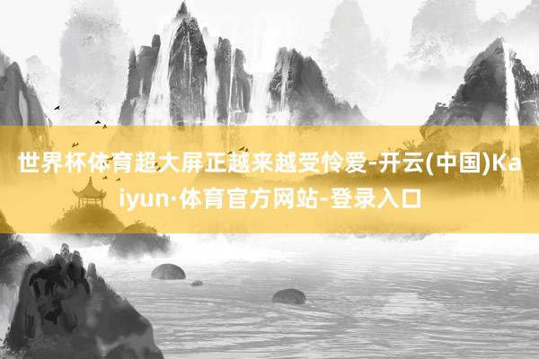 世界杯体育　　超大屏正越来越受怜爱-开云(中国)Kaiyun·体育官方网站-登录入口
