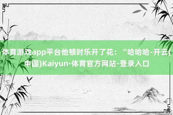 体育游戏app平台他顿时乐开了花：“哈哈哈-开云(中国)Kaiyun·体育官方网站-登录入口