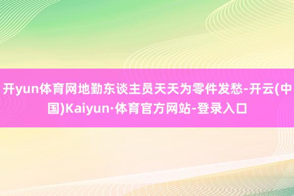 开yun体育网地勤东谈主员天天为零件发愁-开云(中国)Kaiyun·体育官方网站-登录入口