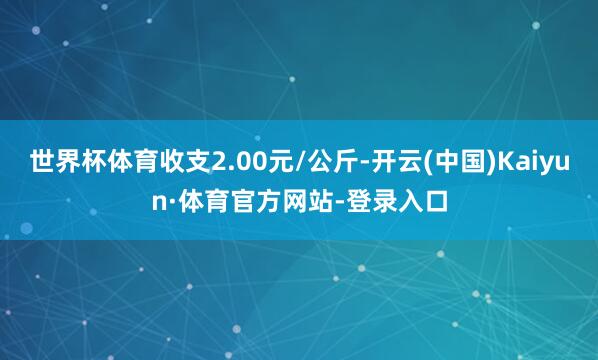 世界杯体育收支2.00元/公斤-开云(中国)Kaiyun·体育官方网站-登录入口
