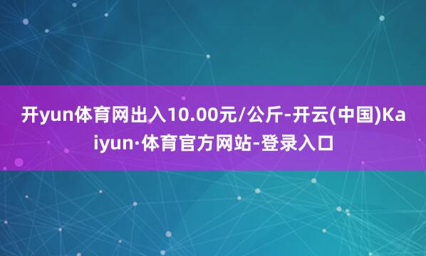 开yun体育网出入10.00元/公斤-开云(中国)Kaiyun·体育官方网站-登录入口