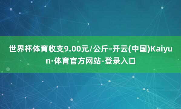 世界杯体育收支9.00元/公斤-开云(中国)Kaiyun·体育官方网站-登录入口