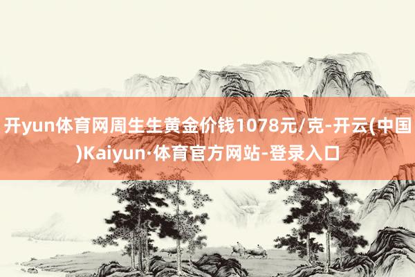 开yun体育网周生生黄金价钱1078元/克-开云(中国)Kaiyun·体育官方网站-登录入口