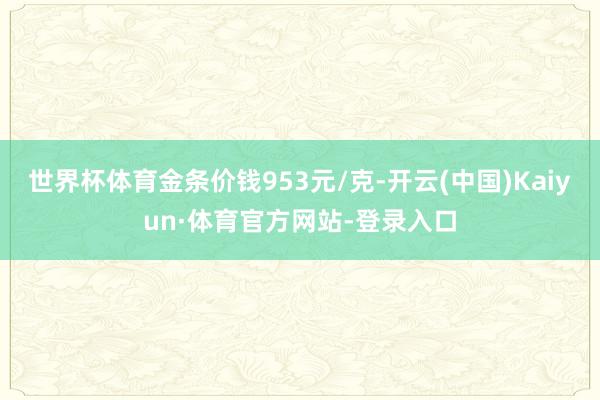世界杯体育金条价钱953元/克-开云(中国)Kaiyun·体育官方网站-登录入口