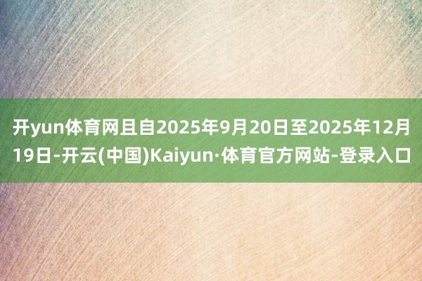 开yun体育网且自2025年9月20日至2025年12月19日-开云(中国)Kaiyun·体育官方网站-登录入口