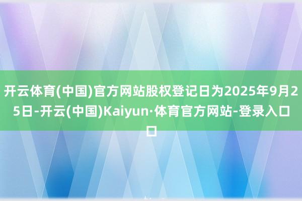 开云体育(中国)官方网站股权登记日为2025年9月25日-开云(中国)Kaiyun·体育官方网站-登录入口