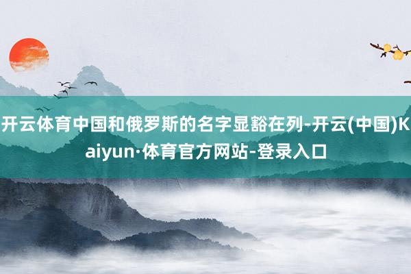 开云体育中国和俄罗斯的名字显豁在列-开云(中国)Kaiyun·体育官方网站-登录入口