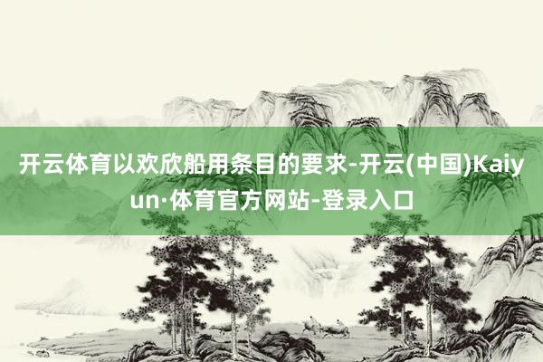 开云体育以欢欣船用条目的要求-开云(中国)Kaiyun·体育官方网站-登录入口
