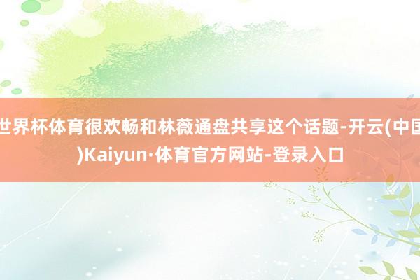 世界杯体育很欢畅和林薇通盘共享这个话题-开云(中国)Kaiyun·体育官方网站-登录入口