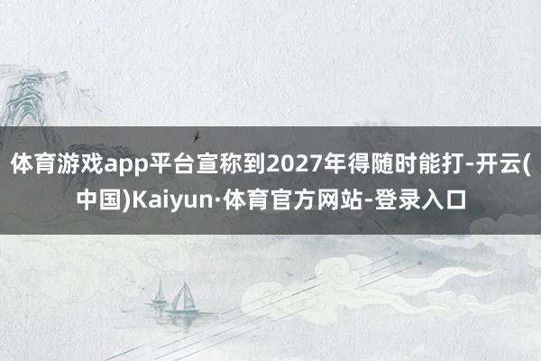 体育游戏app平台宣称到2027年得随时能打-开云(中国)Kaiyun·体育官方网站-登录入口