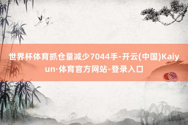世界杯体育抓仓量减少7044手-开云(中国)Kaiyun·体育官方网站-登录入口