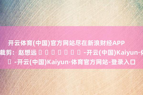 开云体育(中国)官方网站尽在新浪财经APP            						背负裁剪：赵想远 							-开云(中国)Kaiyun·体育官方网站-登录入口