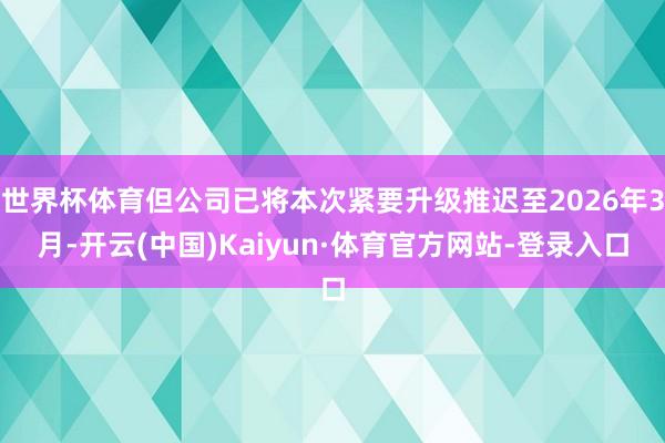 世界杯体育但公司已将本次紧要升级推迟至2026年3月-开云(中国)Kaiyun·体育官方网站-登录入口