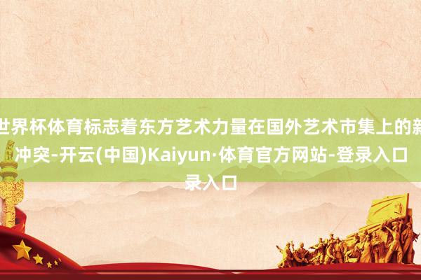 世界杯体育标志着东方艺术力量在国外艺术市集上的新冲突-开云(中国)Kaiyun·体育官方网站-登录入口