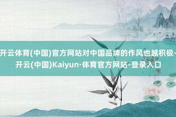 开云体育(中国)官方网站对中国品牌的作风也越积极-开云(中国)Kaiyun·体育官方网站-登录入口