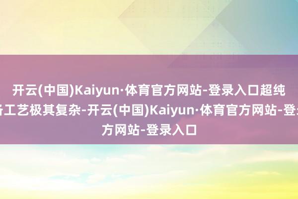 开云(中国)Kaiyun·体育官方网站-登录入口超纯水制备工艺极其复杂-开云(中国)Kaiyun·体育官方网站-登录入口