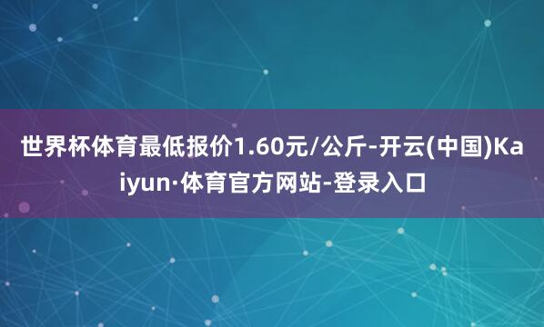 世界杯体育最低报价1.60元/公斤-开云(中国)Kaiyun·体育官方网站-登录入口