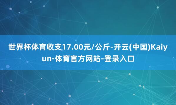 世界杯体育收支17.00元/公斤-开云(中国)Kaiyun·体育官方网站-登录入口