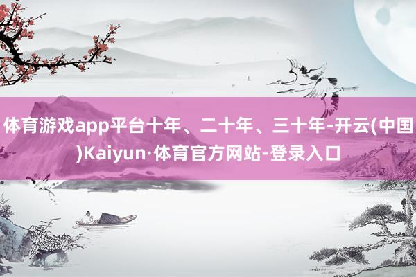 体育游戏app平台十年、二十年、三十年-开云(中国)Kaiyun·体育官方网站-登录入口