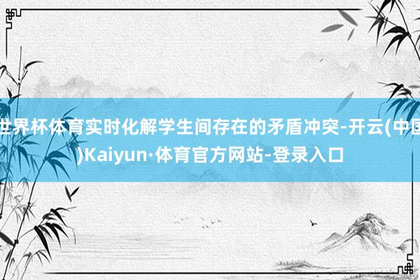 世界杯体育实时化解学生间存在的矛盾冲突-开云(中国)Kaiyun·体育官方网站-登录入口
