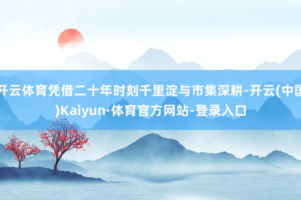 开云体育凭借二十年时刻千里淀与市集深耕-开云(中国)Kaiyun·体育官方网站-登录入口