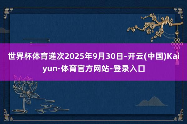 世界杯体育递次2025年9月30日-开云(中国)Kaiyun·体育官方网站-登录入口