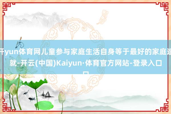 开yun体育网儿童参与家庭生活自身等于最好的家庭造就-开云(中国)Kaiyun·体育官方网站-登录入口