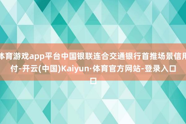 体育游戏app平台中国银联连合交通银行首推场景信用付-开云(中国)Kaiyun·体育官方网站-登录入口