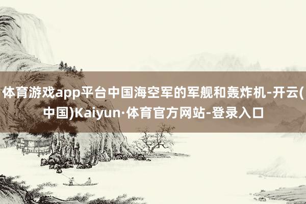 体育游戏app平台中国海空军的军舰和轰炸机-开云(中国)Kaiyun·体育官方网站-登录入口