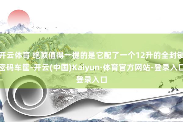 开云体育 绝顶值得一提的是它配了一个12升的全封锁密码车筐-开云(中国)Kaiyun·体育官方网站-登录入口