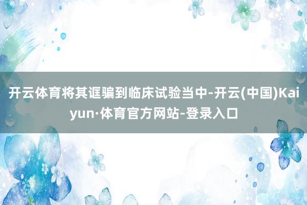 开云体育将其诓骗到临床试验当中-开云(中国)Kaiyun·体育官方网站-登录入口