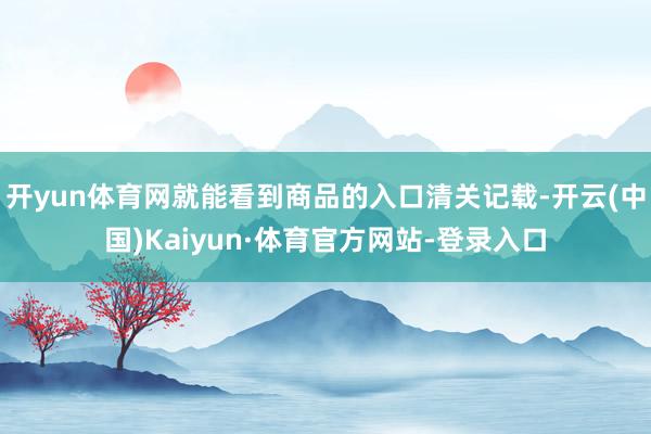 开yun体育网就能看到商品的入口清关记载-开云(中国)Kaiyun·体育官方网站-登录入口