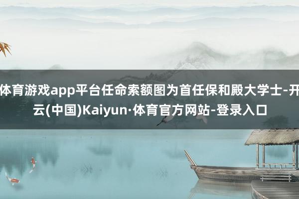 体育游戏app平台任命索额图为首任保和殿大学士-开云(中国)Kaiyun·体育官方网站-登录入口