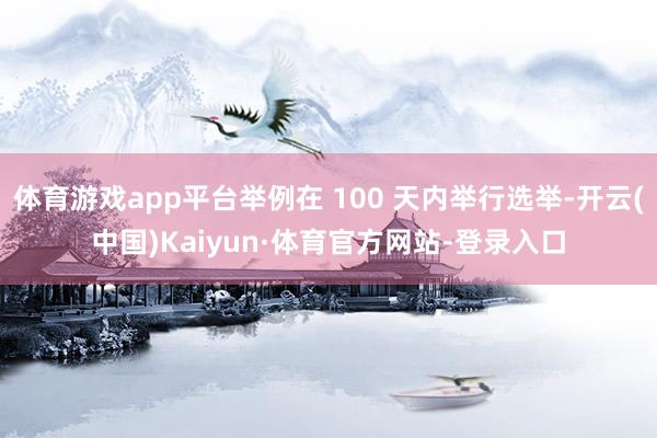 体育游戏app平台举例在 100 天内举行选举-开云(中国)Kaiyun·体育官方网站-登录入口
