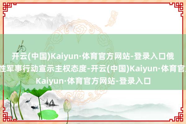 开云(中国)Kaiyun·体育官方网站-登录入口俄方仍坚抓以实质性军事行动宣示主权态度-开云(中国)Kaiyun·体育官方网站-登录入口