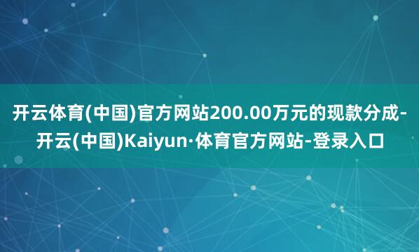开云体育(中国)官方网站200.00万元的现款分成-开云(中国)Kaiyun·体育官方网站-登录入口
