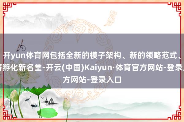 开yun体育网包括全新的模子架构、新的领略范式、还将孵化新名堂-开云(中国)Kaiyun·体育官方网站-登录入口