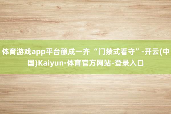 体育游戏app平台酿成一齐 “门禁式看守”-开云(中国)Kaiyun·体育官方网站-登录入口