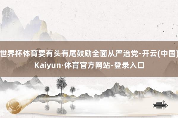 世界杯体育要有头有尾鼓励全面从严治党-开云(中国)Kaiyun·体育官方网站-登录入口