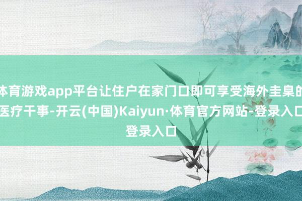 体育游戏app平台让住户在家门口即可享受海外圭臬的医疗干事-开云(中国)Kaiyun·体育官方网站-登录入口