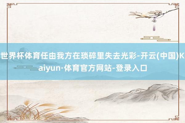 世界杯体育任由我方在琐碎里失去光彩-开云(中国)Kaiyun·体育官方网站-登录入口